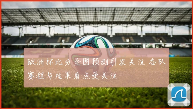 欧洲杯比分全图预测引发关注 各队赛程与结果看点受关注