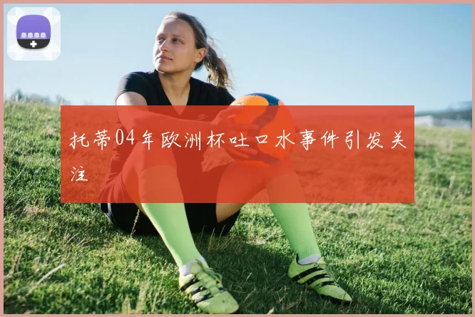 托蒂04年欧洲杯吐口水事件引发关注