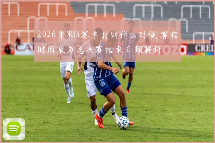 2026年NBA赛季打到什么时候 赛程时间表与总决赛结束日期解析