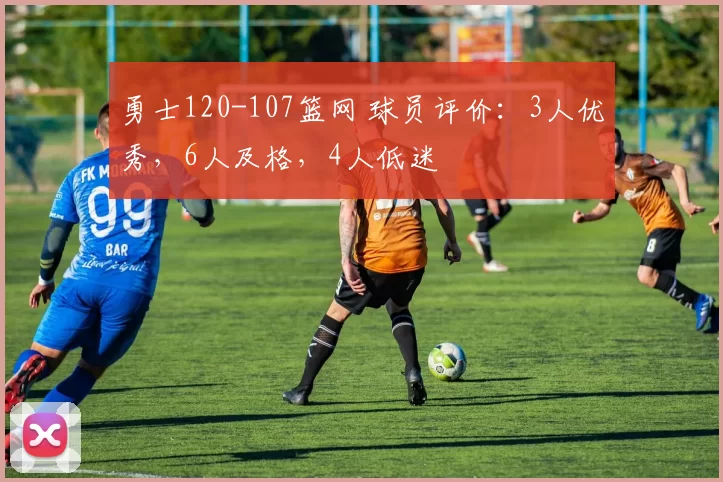 勇士120-107篮网 球员评价：3人优秀，6人及格，4人低迷