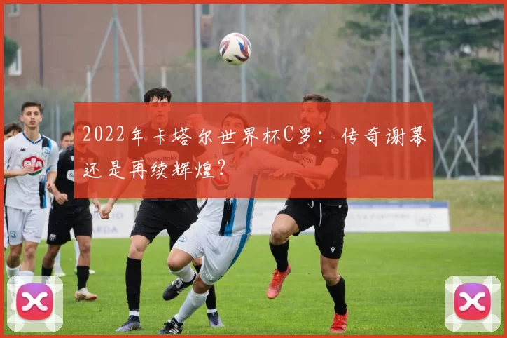 2022年卡塔尔世界杯C罗:传奇谢幕还是再续辉煌?