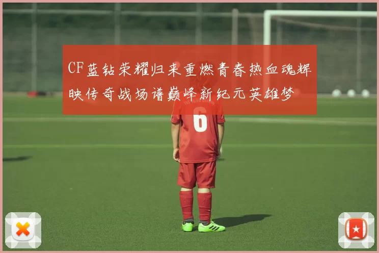CF蓝钻荣耀归来重燃青春热血魂辉映传奇战场谱巅峰新纪元英雄梦