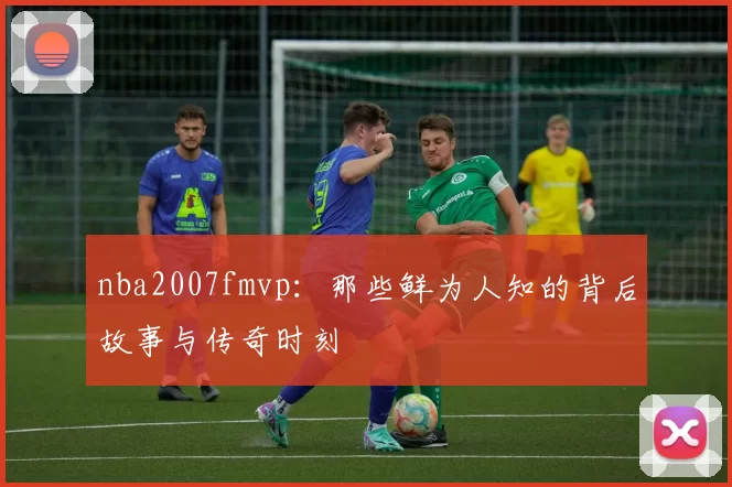 nba2007fmvp:那些鲜为人知的背后故事与传奇时刻