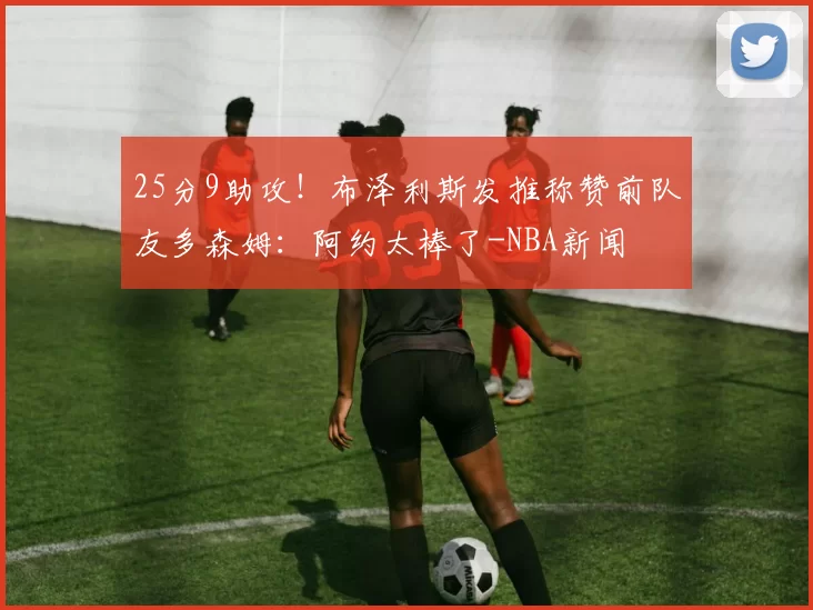 25分9助攻！布泽利斯发推称赞前队友多森姆：阿约太棒了-NBA新闻