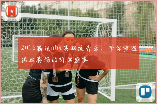 2016腾讯nba集锦纯音乐，带你重温热血赛场的听觉盛宴