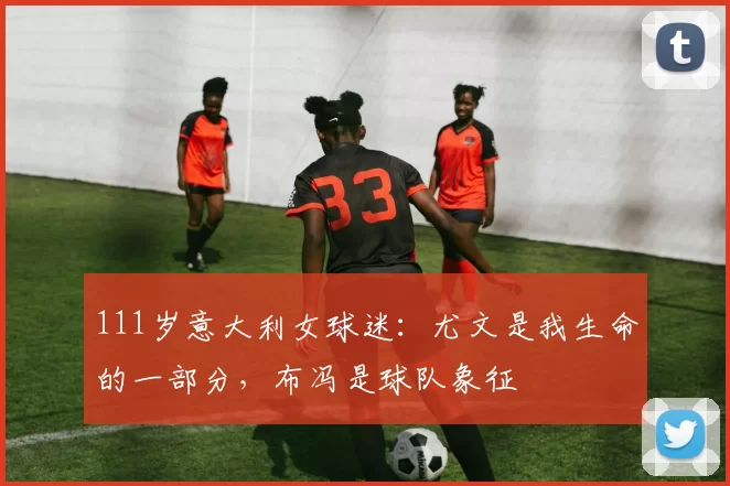 111岁意大利女球迷:尤文是我生命的一部分,布冯是球队象征