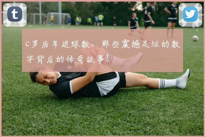 c罗历年进球数，那些震撼足坛的数字背后的传奇故事！