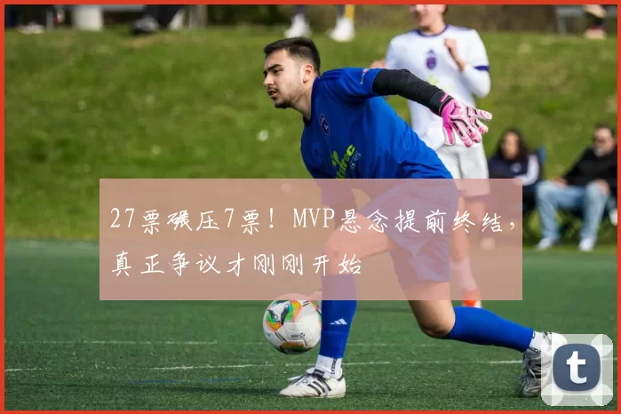 27票碾压7票！MVP悬念提前终结，真正争议才刚刚开始