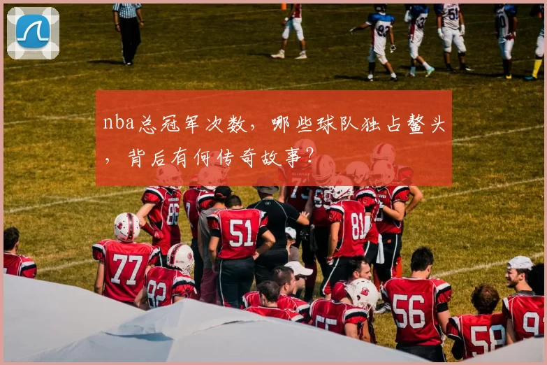 nba总冠军次数，哪些球队独占鳌头，背后有何传奇故事？