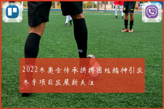 2022冬奥会传承拼搏团结精神引发冬季项目发展新关注