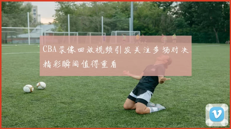 CBA录像回放视频引发关注多场对决精彩瞬间值得重看