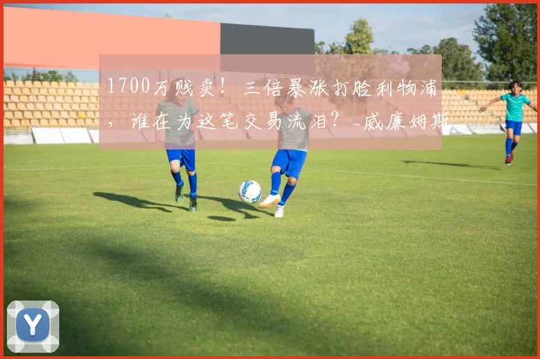 1700万贱卖!三倍暴涨打脸利物浦,谁在为这笔交易流泪?_威廉姆斯_青训_身价