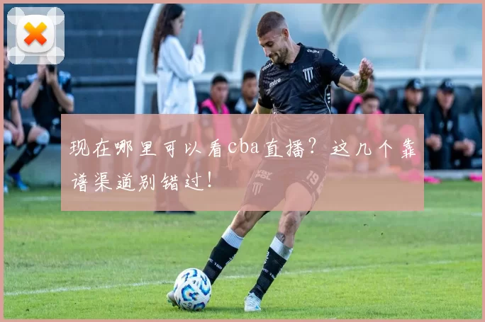 现在哪里可以看cba直播？这几个靠谱渠道别错过！