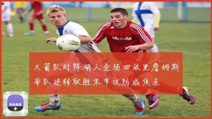 火箭队对阵湖人全场回放里詹姆斯率队逆转取胜末节攻防成焦点