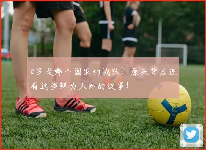 c罗是哪个国家的战队？原来背后还有这些鲜为人知的故事！