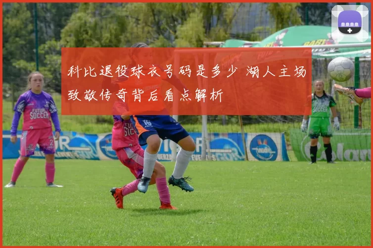 科比退役球衣号码是多少 湖人主场致敬传奇背后看点解析