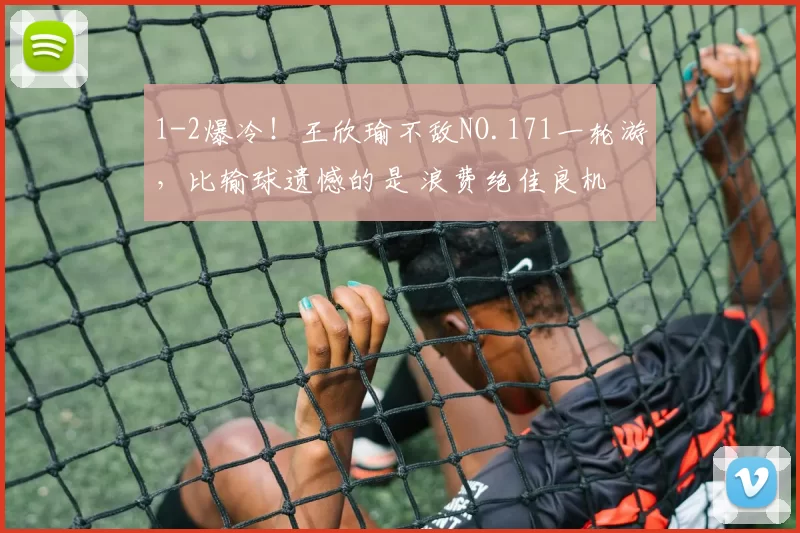 1-2爆冷！王欣瑜不敌NO.171一轮游，比输球遗憾的是 浪费绝佳良机