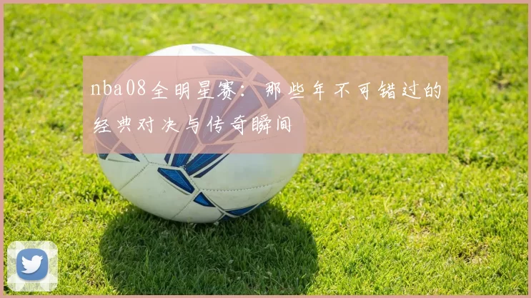 nba08全明星赛：那些年不可错过的经典对决与传奇瞬间