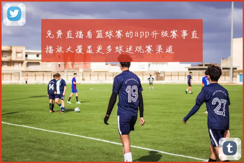 免费直播看篮球赛的app升级赛事直播放大覆盖更多球迷观赛渠道