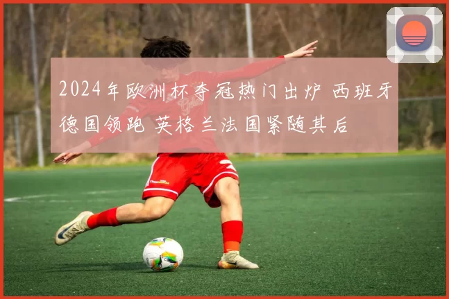 2024年欧洲杯夺冠热门出炉 西班牙德国领跑 英格兰法国紧随其后