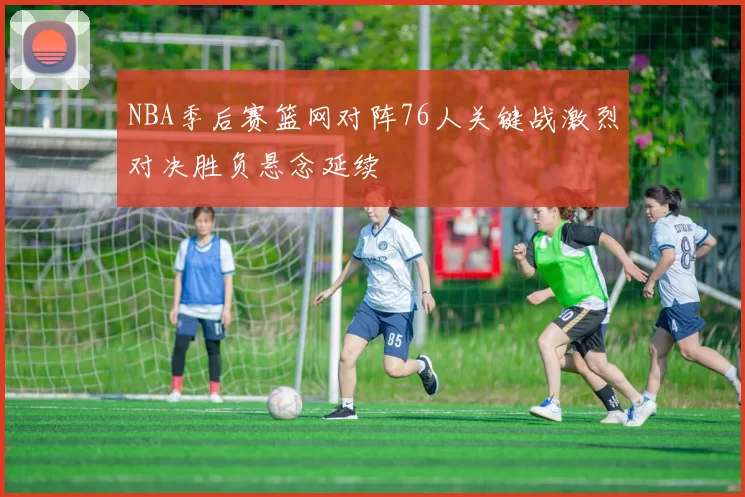 NBA季后赛篮网对阵76人关键战激烈对决胜负悬念延续