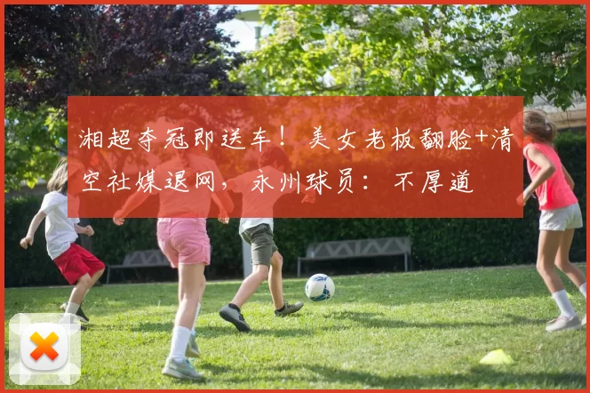 湘超夺冠即送车！美女老板翻脸+清空社媒退网，永州球员：不厚道