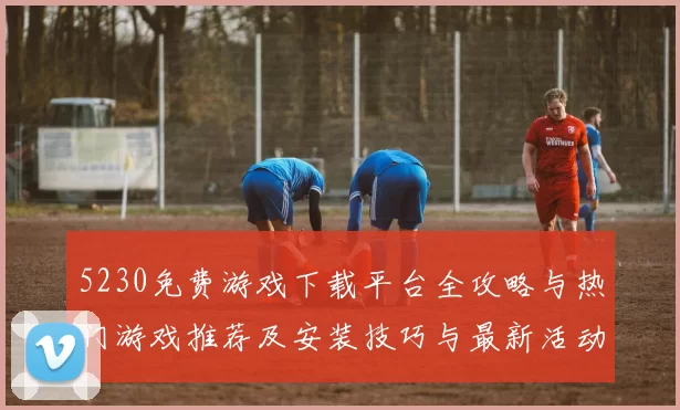 5230免费游戏下载平台全攻略与热门游戏推荐及安装技巧与最新活动速递