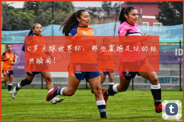 c罗头球世界杯,那些震撼足坛的经典瞬间!