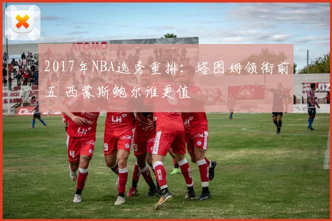 2017年NBA选秀重排:塔图姆领衔前五 西蒙斯鲍尔谁更值