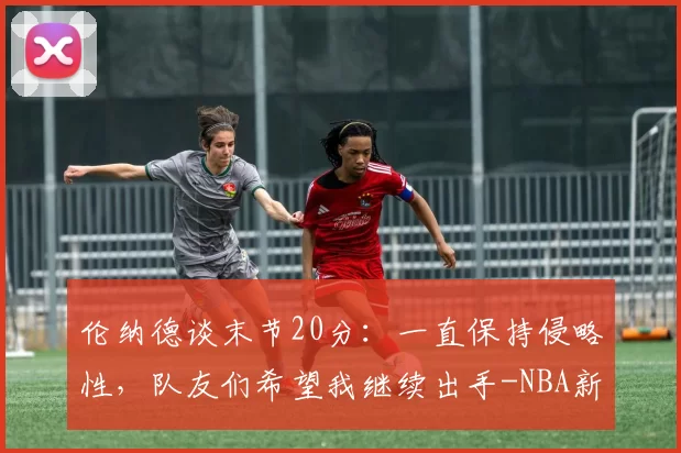 伦纳德谈末节20分：一直保持侵略性，队友们希望我继续出手-NBA新闻