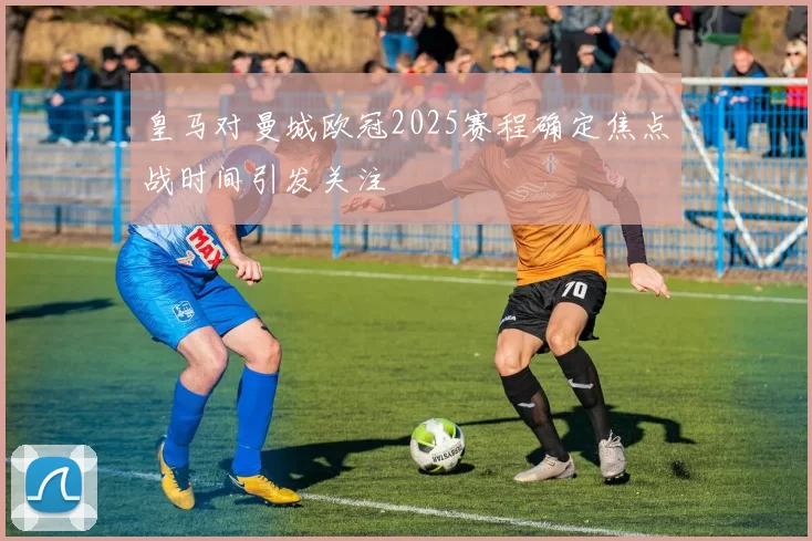 皇马对曼城欧冠2025赛程确定焦点战时间引发关注