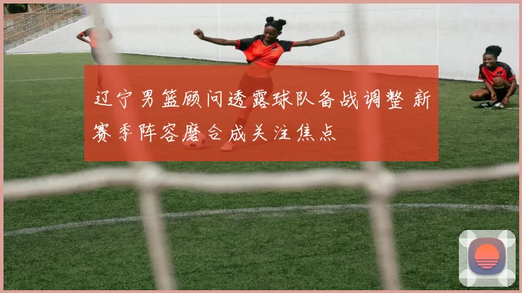 辽宁男篮顾问透露球队备战调整 新赛季阵容磨合成关注焦点