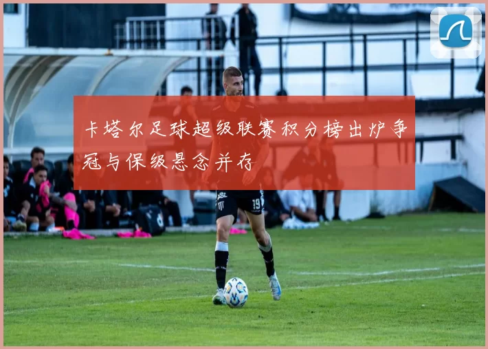 卡塔尔足球超级联赛积分榜出炉争冠与保级悬念并存