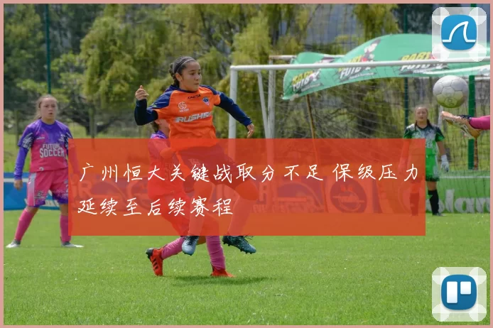 广州恒大关键战取分不足 保级压力延续至后续赛程