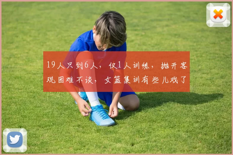 19人只到6人，仅1人训练，抛开客观困难不谈，女篮集训有些儿戏了