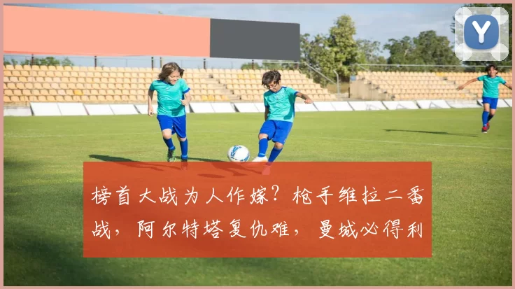 榜首大战为人作嫁？枪手维拉二番战，阿尔特塔复仇难，曼城必得利