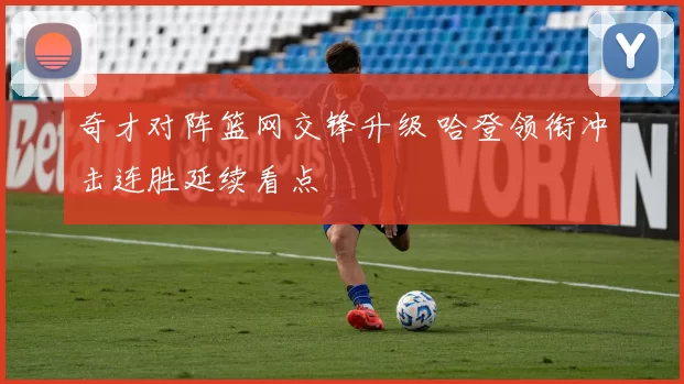 奇才对阵篮网交锋升级 哈登领衔冲击连胜延续看点