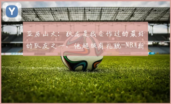 亚历山大:狄龙是我合作过的最好的队友之一,他超级有礼貌-NBA新闻