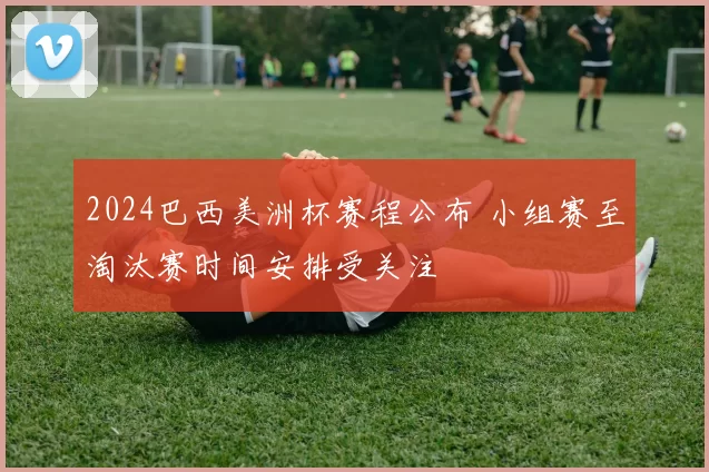 2024巴西美洲杯赛程公布 小组赛至淘汰赛时间安排受关注